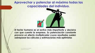 Aprovechar y potenciar al máximo todas las
capacidades del individuo.
El factor humano es el activo más importante y decisivo
con que cuenta la empresa. Su potenciación constante
provoca un efecto multiplicador cuyos resultados suelen
sobrepasar los cálculos y estimaciones más optimistas
Ing. Carlos Parra Carrillo
Ingeniero Industrial
 