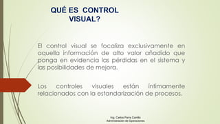El control visual se focaliza exclusivamente en
aquella información de alto valor añadido que
ponga en evidencia las pérdidas en el sistema y
las posibilidades de mejora.
Los controles visuales están íntimamente
relacionados con la estandarización de procesos.
QUÉ ES CONTROL
VISUAL?
Ing. Carlos Parra Carrillo
Administración de Operaciones
 