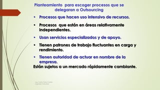 Planteamiento para escoger procesos que se
delegaran a Outsourcing
• Procesos que hacen uso intensivo de recursos.
• Procesos que están en áreas relativamente
independientes.
• Usan servicios especializados y de apoyo.
• Tienen patrones de trabajo fluctuantes en carga y
rendimiento.
• Tienen autoridad de actuar en nombre de la
empresa.
Están sujetos a un mercado rápidamente cambiante.
Ing. Carlos Parra Carrillo
Ingeniero Industrial
 