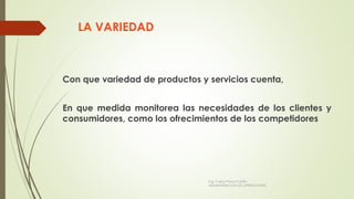 LA VARIEDAD
Con que variedad de productos y servicios cuenta,
En que medida monitorea las necesidades de los clientes y
consumidores, como los ofrecimientos de los competidores
Ing. Carlos Parra Carrillo
ADMINISTRACION DE OPERACIONES
 