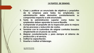 14 PUNTOS DE DEMING
1. Crear y publicar un enunciado de objetivos y propósitos
de la empresa para todos los empleados. La
administración debe demostrar constantemente su
compromiso respecto a este enunciado.
2. Tanto la administración superior como todos los
empleados deben aprender la nueva filosofía.
3. Comprender el propósito de la inspección para la mejora
de los procesos y reducción de costos.
4. Terminar con la costumbre de asignar contratos basados
simplemente en el precio de venta.
5. Mejorar constantemente y para siempre el sistema de
producción y el servicio.
6. Instituir la capacitación.
7. Enseñar e instituir el liderazgo.
Ing. Carlos Parra Carrillo
Gestión de la producción
 