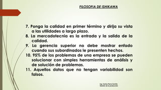 FILOSOFIA DE ISHIKAWA
7. Ponga la calidad en primer término y dirija su vista
a las utilidades a largo plazo.
8. La mercadotecnia es la entrada y la salida de la
calidad.
9. La gerencia superior no debe mostrar enfado
cuando sus subordinados le presenten hechos.
10. 95% de los problemas de una empresa se pueden
solucionar con simples herramientas de análisis y
de solución de problemas.
11. Aquellos datos que no tengan variabilidad son
falsos.
Ing. Carlos Parra Carrillo
Gestión de la producción
 