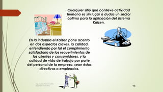 98
Cualquier sitio que conlleve actividad
humana es sin lugar a dudas un sector
óptimo para la aplicación del sistema
Kaizen.
En la industria el Kaizen pone acento
en dos aspectos claves, la calidad,
entendiendo por tal el cumplimiento
satisfactorio de los requerimientos de
los clientes y consumidores, y la
calidad de vida de trabajo por parte
del personal de la empresa, sean éstos
directivos o empleados.
Ing. Carlos Parra Carrillo
Ingeniero Industrial
 