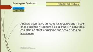 Estudio del TrabajoConceptos Básicos :
Estudio Trabajo
Productividad
Análisis sistemático de todos los factores que influyen
en la eficiencia y economía de la situación estudiada,
con el fin de efectuar mejoras con poco o nada de
inversiones.
Ing. Carlos Parra Carrillo
ADMINISTRACION DE OPERACIONES
 