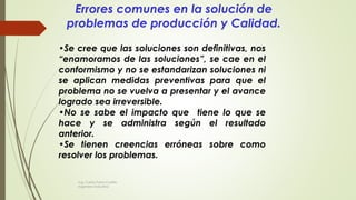 •Se cree que las soluciones son definitivas, nos
“enamoramos de las soluciones”, se cae en el
conformismo y no se estandarizan soluciones ni
se aplican medidas preventivas para que el
problema no se vuelva a presentar y el avance
logrado sea irreversible.
•No se sabe el impacto que tiene lo que se
hace y se administra según el resultado
anterior.
•Se tienen creencias erróneas sobre como
resolver los problemas.
Errores comunes en la solución de
problemas de producción y Calidad.
Ing. Carlos Parra Carrillo
Ingeniero Industrial
 