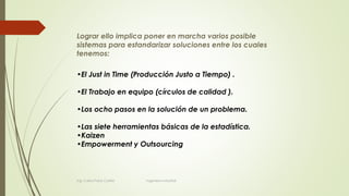 Lograr ello implica poner en marcha varios posible
sistemas para estandarizar soluciones entre los cuales
tenemos:
•El Just in Time (Producción Justo a Tiempo) .
•El Trabajo en equipo (círculos de calidad ).
•Los ocho pasos en la solución de un problema.
•Las siete herramientas básicas de la estadística.
•Kaizen
•Empowerment y Outsourcing
Ing. Carlos Parra Carrillo Ingeniero Industrial
 