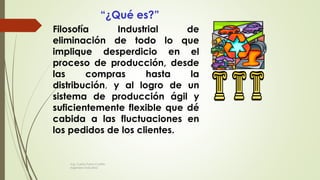 Filosofía Industrial de
eliminación de todo lo que
implique desperdicio en el
proceso de producción, desde
las compras hasta la
distribución, y al logro de un
sistema de producción ágil y
suficientemente flexible que dé
cabida a las fluctuaciones en
los pedidos de los clientes.
“¿Qué es?”
Ing. Carlos Parra Carrillo
Ingeniero Industrial
 
