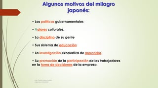 Algunos motivos del milagro
japonés:
• Las políticas gubernamentales
• Valores culturales.
• La disciplina de su gente
• Sus sistema de educación
• La investigación exhaustiva de mercados
• Su promoción de la participación de los trabajadores
en la toma de decisiones de la empresa
Ing. Carlos Parra Carrillo
Ingeniero Industrial
 