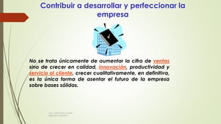 Contribuir a desarrollar y perfeccionar la
empresa
No se trata únicamente de aumentar la cifra de ventas
sino de crecer en calidad, innovación, productividad y
servicio al cliente, crecer cualitativamente, en definitiva,
es la única forma de asentar el futuro de la empresa
sobre bases sólidas.
Ing. Carlos Parra Carrillo
Ingeniero Industrial
 