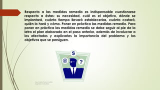 Respecto a las medidas remedio es indispensable cuestionarse
respecto a éstas: su necesidad, cuál es el objetivo, dónde se
implantará, cuánto tiempo llevará establecerlas, cuánto costará,
quién lo hará y cómo. Poner en práctica las medidas remedio. Para
poner en práctica las medidas remedio se debe seguir al pie de la
letra el plan elaborado en el paso anterior, además de involucrar a
los afectados y explicarles la importancia del problema y los
objetivos que se persiguen.
Ing. Carlos Parra Carrillo
Ingeniero Industrial
 