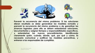Prevenir la recurrencia del mismo problema. Si las soluciones
dieron resultado se debe generalizar las medidas remedio y
prevenir la recurrencia del mismo problema o de garantizar los
avances logrados; para ello se deben estandarizar soluciones,
documentarlas y asignar tiempos y responsabilidades específicos,
y estandarizar los nuevos procedimientos, identificando
claramente quién, cuándo, dónde, qué, por qué y cómo. Es
necesario comunicar y justificar las medidas preventivas, y
entrenar a los responsables de cumplirlas.
Ing. Carlos Parra Carrillo
Ingeniero Industrial
 