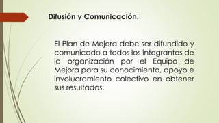 Difusión y Comunicación:
El Plan de Mejora debe ser difundido y
comunicado a todos los integrantes de
la organización por el Equipo de
Mejora para su conocimiento, apoyo e
involucramiento colectivo en obtener
sus resultados.
 