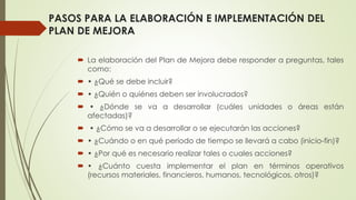 PASOS PARA LA ELABORACIÓN E IMPLEMENTACIÓN DEL
PLAN DE MEJORA
 La elaboración del Plan de Mejora debe responder a preguntas, tales
como:
 • ¿Qué se debe incluir?
 • ¿Quién o quiénes deben ser involucrados?
 • ¿Dónde se va a desarrollar (cuáles unidades o áreas están
afectadas)?
 • ¿Cómo se va a desarrollar o se ejecutarán las acciones?
 • ¿Cuándo o en qué período de tiempo se llevará a cabo (inicio-fin)?
 • ¿Por qué es necesario realizar tales o cuales acciones?
 • ¿Cuánto cuesta implementar el plan en términos operativos
(recursos materiales, financieros, humanos, tecnológicos, otros)?
 