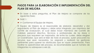 PASOS PARA LA ELABORACIÓN E IMPLEMENTACIÓN DEL
PLAN DE MEJORA
 En base a estas preguntas, el Plan de Mejora se compone de las
siguientes fases:
 FASE 1:
 ➢ Conformar el Equipo de Mejora.
El Equipo de Mejora es el responsable de elaborar, desarrollar y dar
seguimiento al Plan de Mejora y debe estar integrado, por miembros del
comité de evaluación, el cual debe incluir miembros del Comité de
Calidad, personal directivo, técnicos o profesionales de las áreas o
procesos que requieren ser mejorados, de entre los cuales, debe elegirse
un Coordinador, que será el líder de todo el proceso, quien procurará los
recursos que sean necesarios, los asignará y realizará las gestiones
pertinentes para superar los obstáculos que se vayan presentando. Para
facilitar la operatividad del proceso, es recomendable que el número de
integrantes no sobrepase a seis (6).
 