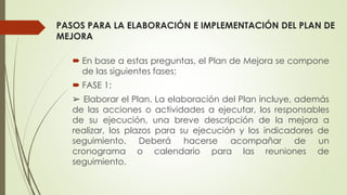 PASOS PARA LA ELABORACIÓN E IMPLEMENTACIÓN DEL PLAN DE
MEJORA
 En base a estas preguntas, el Plan de Mejora se compone
de las siguientes fases:
 FASE 1:
➢ Elaborar el Plan. La elaboración del Plan incluye, además
de las acciones o actividades a ejecutar, los responsables
de su ejecución, una breve descripción de la mejora a
realizar, los plazos para su ejecución y los indicadores de
seguimiento. Deberá hacerse acompañar de un
cronograma o calendario para las reuniones de
seguimiento.
 