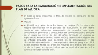 PASOS PARA LA ELABORACIÓN E IMPLEMENTACIÓN DEL
PLAN DE MEJORA
 En base a estas preguntas, el Plan de Mejora se compone de las
siguientes fases:
 FASE 1:
 ➢ Identificar y seleccionar las áreas de mejora. De las áreas de
mejora identificadas en el proceso de evaluación, el plan debe
contener una selección jerarquizada de aquellas que sean
consideradas prioritarias o que puedan ser abordadas por la entidad
en un plazo no mayor de dos (2) años, tomando en cuenta su
importancia, en relación a la misión, visión y objetivos estratégicos de
la entidad (impacto que generará en la organización) y las
disponibilidades existentes o que se puedan obtener, ya que es difícil
poder abordar todas las áreas de mejoras detectadas. Del mismo
modo, el logro de algunos indicadores o resultados pueden estar
sujetos a la obtención de otros.
 