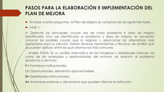 PASOS PARA LA ELABORACIÓN E IMPLEMENTACIÓN DEL
PLAN DE MEJORA
 En base a estas preguntas, el Plan de Mejora se compone de las siguientes fases:
 FASE 1:
➢ Detectar las principales causas raíz de cada problema o área de mejora
identificada: Una vez identificado el problema o área de mejora, es necesario
conocer las posibles causas que lo originan y seleccionar las alternativas más
apropiadas para su solución. Existen diversas herramientas y técnicas de análisis que
se pueden aplicar, entre las que citamos las más comunes:
- Análisis FODA: Es un análisis sistemático de las fortalezas y debilidades internas; así
como de las amenazas y oportunidades del entorno, en relación al problema
(producto o servicio):
F = Fortalezas institucionales
O= Oportunidades, elementos aprovechables
D= Debilidades institucionales
A= Amenazas externas o del entorno que pueden afectar la institución
 