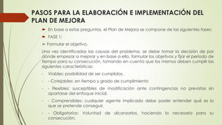 PASOS PARA LA ELABORACIÓN E IMPLEMENTACIÓN DEL
PLAN DE MEJORA
 En base a estas preguntas, el Plan de Mejora se compone de las siguientes fases:
 FASE 1:
➢ Formular el objetivo.
Una vez identificadas las causas del problema, se debe tomar la decisión de por
dónde empezar a mejorar y en base a ello, formular los objetivos y fijar el período de
tiempo para su consecución, tomando en cuenta que los mismos deben cumplir las
siguientes características:
- Viables: posibilidad de ser cumplidos.
- - Cotejables: en tiempo y grado de cumplimiento
- - Flexibles: susceptibles de modificación ante contingencias no previstas sin
apartarse del enfoque inicial.
- - Comprensibles: cualquier agente implicado debe poder entender qué es lo
que se pretende conseguir,
- - Obligatorios: Voluntad de alcanzarlos, haciendo lo necesario para su
consecución.
 