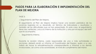 PASOS PARA LA ELABORACIÓN E IMPLEMENTACIÓN DEL
PLAN DE MEJORA
FASE 3:
□ Seguimiento del Plan de Mejora.
El seguimiento al Plan de Mejora implica hacer una revisión periódica de los
avances logrados en su desarrollo, en término de indicadores y resultados; y
también de las dificultades que se han presentado. En este caso, el seguimiento
tiene dos vertientes, una a lo interno de la institución y otra por el equipo del MAP
que le acompaña.
- Seguimiento Interno.
Durante la revisión interna, cada responsable de una o más actividades o
acciones, deberá rendir un informe al Coordinador del Equipo, quien a su vez,
habrá de hacer la retroalimentación correspondiente e informar a los demás
involucrados, así como a las autoridades, el nivel de cumplimiento del mismo
 
