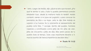  “Jetro, suegro de Moisés, dijo: ¿Qué es esto que haces?, ¿Por
qué te sientas tu solo y todo tu pueblo permanece parado
alrededor tuyo, desde la mañana hasta la tarde?; Moisés
contestó: vienen a mi para ser juzgados y para conocer los
preceptos de Dios y sus leyes. Jetro le dijo: Este trabajo es
superior a tus fuerzas. Se tu solamente el representante del
pueblo ante Dios. Y escoge, dentro del pueblo, hombres
capaces y constitúyelos como jefes de mil, jefes de cien,
jefes de cincuenta y jefes de diez. Ellos serán jueces de tu
pueblo todo el tiempo. Todo caso importante llévenlo a ti,
mas los asuntos de menos importancia decidan ellos.”
 Éxodo 18: 13-22
Ing. Carlos Parra Carrillo
ADMINISTRACION DE OPERACIONES
 
