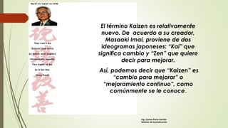 El término Kaizen es relativamente
nuevo. De acuerdo a su creador,
Masaaki Imai, proviene de dos
ideogramas japoneses: “Kai” que
significa cambio y “Zen” que quiere
decir para mejorar.
Así, podemos decir que “Kaizen” es
“cambio para mejorar” o
“mejoramiento continuo”, como
comúnmente se le conoce.
Ing. Carlos Parra Carrillo
Gestión de la producción
 