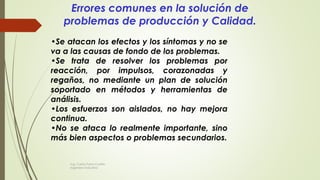 •Se atacan los efectos y los síntomas y no se
va a las causas de fondo de los problemas.
•Se trata de resolver los problemas por
reacción, por impulsos, corazonadas y
regaños, no mediante un plan de solución
soportado en métodos y herramientas de
análisis.
•Los esfuerzos son aislados, no hay mejora
continua.
•No se ataca lo realmente importante, sino
más bien aspectos o problemas secundarios.
Errores comunes en la solución de
problemas de producción y Calidad.
Ing. Carlos Parra Carrillo
Ingeniero Industrial
 