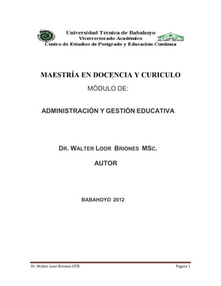 Dr. Walter Loor Briones UTB Página 1
MAESTRÍA EN DOCENCIA Y CURICULO
MÓDULO DE:
ADMINISTRACIÓN Y GESTIÓN EDUCATIVA
DR. WALTER LOOR BRIONES MSC.
AUTOR
BABAHOYO 2012
 