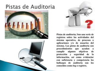 Pistas de auditoria; Son una serie de
registros sobre las actividades del
sistema operativo, de procesos o
aplicaciones y/o de usuarios del
sistema. Las pistas de auditoría son
procedimientos que ayudan a
cumplir algunos objetivos de
protección y seguridad de la
información, así como evidenciar
con suficiencia y competencia los
hallazgos de auditoría son los
conocidos como log o registro.
 