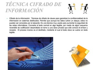    Cifrado de la información: Técnicas de cifrado de claves para garantizar la confidencialidad de la
    información en sistemas distribuidos. Permite que aunque los datos sufran un ataque, estos no
    puedan ser conocidos por el atacante. Es una técnica muy usada para aumentar la seguridad de
    las redes informáticas. Convierte el texto normal en algo ilegible, por medio de algún esquema
    reversible de codificación desarrollado en torno a una clave privada que sólo conoce el emisor y
    receptor. El proceso inverso es el decifrado, mediante el cual el texto clave se vuelve en texto
    legible.
 