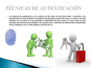    Los sistemas de autenticación en los entornos de las redes de área local suelen ir asociados a los
    procedimientos de inicio de sesión. Una palabra clave password que tan sólo conoce un usuario y que esta
    asociada con su cuenta en la red, garantiza la autenticidad de dicho usuario. En otros casos se hace
    necesario otras técnicas para identificar a los usuarios como: verificación de determinadas características
    físicas y biológicas, como, huellas digitales y patrones de voz.
 