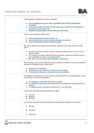 ¿Qué significa la doble línea continua amarilla? 
A. Es una señalización que se utiliza únicamente para dividir los sentidos de 
circulación. 
B. Indica para ambos sentidos de circulación que no debe ser traspasada ni 
se puede circular sobre ella. 
C. Significa que sólo pueden circular vehículos particulares. 
¿Qué es una arteria de doble mano? 
A. Una vía ancha que se cruza con otra vía. 
B. Una vía donde se circula en ambos sentidos de tránsito. 
C. Una vía reservada al uso de transporte público. 
De noche, dentro de la ciudad ¿está permitido utilizar la luz de largo alcance o luces 
altas? 
A. Sí, pero únicamente cuando circule a más de 40 kilómetros por hora y la vía no 
esté iluminada. 
B. Sí, cuando la vía esté insuficientemente iluminada, siempre que observe que no 
hay posibilidad de producir encandilamientos. 
C. No, dentro de la ciudad está prohibida su utilización. 
Para conseguir una correcta adherencia del neumático al atravesar el paso de peatones 
pintado en la calzada ¿cómo debe pasar? 
A. Inclinando la motocicleta. 
B. Rápidamente, para hacerlo en el menor tiempo posible. 
C. A velocidad moderada y manteniendo la moto vertical. 
Es obligatorio, de acuerdo a la Ley 24.449, el patentamiento de las motocicletas, motos, 
ciclomotores y triciclos motorizados? 
A. Es obligatorio únicamente para motos y triciclos. 
B. Es obligatorio para todo vehículo automotor, destinado a circular en la vía 
pública. 
C. Es obligatorio para vehículos de más de 50 c.c. de cilindrada. 
¿Cuál es la velocidad máxima permitida en calles? 
A. 30 km/h. 
B. 40 km/h. 
C. 50 km/h. 
¿Cuál es la velocidad máxima permitida en semiautopistas según la Ley 24.449? 
A. 80 km/h. 
B. 100 km/h. 
C. 120 km/h. 
11 
DIRECCIÓN GENERAL DE LICENCIAS 
 