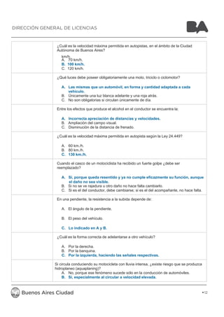 ¿Cuál es la velocidad máxima permitida en autopistas, en el ámbito de la Ciudad 
Autónoma de Buenos Aires? 
km/h. 
A. 70 km/h. 
B. 100 km/h. 
C. 120 km/h. 
¿Qué luces debe poseer obligatoriamente una moto, triciclo o ciclomotor? 
A. Las mismas que un automóvil, en forma y cantidad adaptada a cada 
vehículo. 
B. Únicamente una luz blanca adelante y una roja atrás. 
C. No son obligatorias si circulan únicamente de día. 
Entre los efectos que produce el alcohol en el conductor se encuentra la: 
A. Incorrecta apreciación de distancias y velocidades. 
B. Ampliación del campo visual. 
C. Disminución de la distancia de frenado. 
¿Cuál es la velocidad máxima permitida en autopista según la Ley 24.449? 
A. 60 km./h. 
B. 80 km./h. 
C. 130 km./h. 
Cuando el casco de un motociclista ha recibido un fuerte golpe ¿debe ser 
reemplazado? 
A. Sí, porque queda resentido y ya no cumple eficazmente su función, aunque 
el daño no sea visible. 
B. Si no se ve rajadura u otro daño no hace falta cambiarlo. 
C. Si es el del conductor, debe cambiarse; si es el del acompañante, no hace falta. 
En una pendiente, la resistencia a la subida depende de: 
A. El ángulo de la pendiente. 
B. El peso del vehículo. 
C. Lo indicado en A y B. 
¿Cuál es la forma correcta de adelantarse a otro vehículo? 
A. Por la derecha. 
B. Por la banquina. 
C. Por la izquierda, haciendo las señales respectivas. 
Si circula conduciendo su motocicleta con lluvia intensa, ¿existe riesgo que se produzca 
hidroplaneo (aquaplaning)? 
A. No, porque ese fenómeno sucede sólo en la conducción de automóviles. 
B. Sí, especialmente al circular a velocidad elevada. 
12 
DIRECCIÓN GENERAL DE LICENCIAS 
 