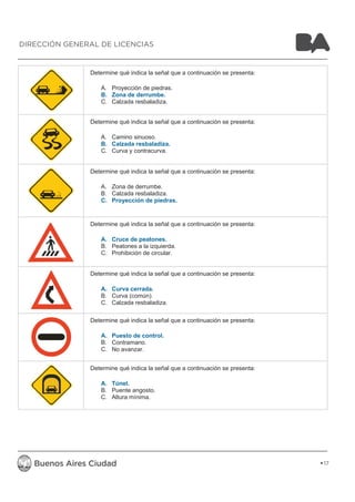 Determine qué indica la señal que a continuación se presenta: 
A. Proyección de piedras. 
B. Zona de derrumbe. 
C. Calzada resbaladiza. 
Determine qué indica la señal que a continuación se presenta: 
A. Camino sinuoso. 
B. Calzada resbaladiza. 
C. Curva y contracurva. 
Determine qué indica la señal que a continuación se presenta: 
A. Zona de derrumbe. 
B. Calzada resbaladiza. 
C. Proyección de piedras. 
Determine qué indica la señal que a continuación se presenta: 
A. Cruce de peatones. 
B. Peatones a la izquierda. 
C. Prohibición de circular. 
Determine qué indica la señal que a continuación se presenta: 
A. Curva cerrada. 
B. Curva (común). 
C. Calzada resbaladiza. 
Determine qué indica la señal que a continuación se presenta: 
A. Puesto de control. 
B. Contramano. 
C. No avanzar. 
Determine qué indica la señal que a continuación se presenta: 
A. Túnel. 
B. Puente angosto. 
C. Altura mínima. 
17 
DIRECCIÓN GENERAL DE LICENCIAS 
 