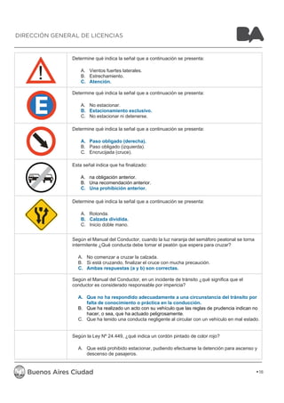 Determine qué indica la señal que a continuación se presenta: 
A. Vientos fuertes laterales. 
B. Estrechamiento. 
C. Atención. 
Determine qué indica la señal que a continuación se presenta: 
A. No estacionar. 
B. Estacionamiento exclusivo. 
C. No estacionar ni detenerse. 
Determine qué indica la señal que a continuación se presenta: 
A. Paso obligado (derecha). 
B. Paso obligado (izquierda). 
C. Encrucijada (cruce). 
Esta señal indica que ha finalizado: 
A. na obligación anterior. 
B. Una recomendación anterior. 
C. Una prohibición anterior. 
Determine qué indica la señal que a continuación se presenta: 
A. Rotonda. 
B. Calzada dividida. 
C. Inicio doble mano. 
Según el Manual del Conductor, cuando la luz naranja del semáforo peatonal se torna 
intermitente ¿Qué conducta debe tomar el peatón que espera para cruzar? 
A. No comenzar a cruzar la calzada. 
B. Si está cruzando, finalizar el cruce con mucha precaución. 
C. Ambas respuestas (a y b) son correctas. 
Según el Manual del Conductor, en un incidente de tránsito ¿qué significa que el 
conductor es considerado responsable por impericia? 
A. Que no ha respondido adecuadamente a una circunstancia del tránsito por 
falta de conocimiento o práctica en la conducción. 
B. Que ha realizado un acto con su vehículo que las reglas de prudencia indican no 
hacer, o sea, que ha actuado peligrosamente. 
C. Que ha tenido una conducta negligente al circular con un vehículo en mal estado. 
Según la Ley Nº 24.449, ¿qué indica un cordón pintado de color rojo? 
A. Que está prohibido estacionar, pudiendo efectuarse la detención para ascenso y 
descenso de pasajeros. 
18 
DIRECCIÓN GENERAL DE LICENCIAS 
 