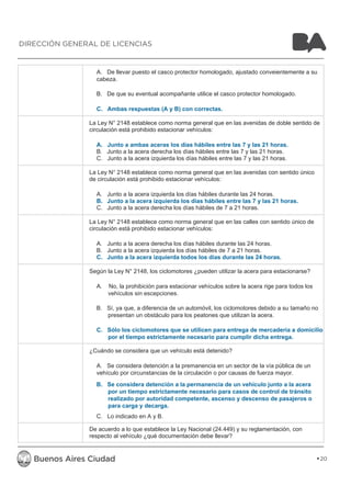 A. De llevar puesto el casco protector homologado, ajustado conveientemente a su 
cabeza. 
B. De que su eventual acompañante utilice el casco protector homologado. 
C. Ambas respuestas (A y B) con correctas. 
La Ley N° 2148 establece como norma general que en las avenidas de doble sentido de 
circulación está prohibido estacionar vehículos: 
A. Junto a ambas aceras los días hábiles entre las 7 y las 21 horas. 
B. Junto a la acera derecha los días hábiles entre las 7 y las 21 horas. 
C. Junto a la acera izquierda los días hábiles entre las 7 y las 21 horas. 
La Ley N° 2148 establece como norma general que en las avenidas con sentido único 
de circulación está prohibido estacionar vehículos: 
A. Junto a la acera izquierda los días hábiles durante las 24 horas. 
B. Junto a la acera izquierda los días hábiles entre las 7 y las 21 horas. 
C. Junto a la acera derecha los días hábiles de 7 a 21 horas. 
La Ley N° 2148 establece como norma general que en las calles con sentido único de 
circulación está prohibido estacionar vehículos: 
A. Junto a la acera derecha los días hábiles durante las 24 horas. 
B. Junto a la acera izquierda los días hábiles de 7 a 21 horas. 
C. Junto a la acera izquierda todos los días durante las 24 horas. 
Según la Ley N° 2148, los ciclomotores ¿pueden utilizar la acera para estacionarse? 
A. No, la prohibición para estacionar vehículos sobre la acera rige para todos los 
vehículos sin escepciones. 
B. Sí, ya que, a diferencia de un automóvil, los ciclomotores debido a su tamaño no 
presentan un obstáculo para los peatones que utilizan la acera. 
C. Sólo los ciclomotores que se utilicen para entrega de mercadería a domicilio, 
por el tiempo estrictamente necesario para cumplir dicha entrega. 
¿Cuándo se considera que un vehículo está detenido? 
A. Se considera detención a la premanencia en un sector de la vía pública de un 
vehículo por circunstancias de la circulación o por causas de fuerza mayor. 
B. Se considera detención a la permanencia de un vehículo junto a la acera 
por un tiempo estrictamente necesario para casos de control de tránsito 
realizado por autoridad competente, ascenso y descenso de pasajeros o 
para carga y decarga. 
C. Lo indicado en A y B. 
De acuerdo a lo que establece la Ley Nacional (24.449) y su reglamentación, con 
respecto al vehículo ¿qué documentación debe llevar? 
20 
DIRECCIÓN GENERAL DE LICENCIAS 
 