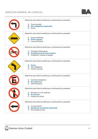 Determine qué indica la señal que a continuación se presenta: 
A. Curva cerrada. 
B. Giro obligatorio (izquierda). 
C. Curva. 
Determine qué indica la señal que a continuación se presenta: 
A. Zona montañosa. 
B. Perfil irregular. 
C. Cruce ferroviario. 
Determine qué indica la señal que a continuación se presenta: 
A. Prioridad Ciclomotores. 
B. Prohibición de Circular (motos) 
C. Prohibición Tracción a Sangre 
Determine qué indica la señal que a continuación se presenta: 
A. Curva. 
B. Giro obligatorio. 
C. Camino sinuoso. 
Determine qué indica la señal que a continuación se presenta: 
A. Carril de emergencia. 
B. No estacionar. 
C. Carril exclusivo. 
Determine qué indica la señal que a continuación se presenta: 
A. No girar en U (no retomar). 
B. No avanzar. 
C. Puesto de control. 
Determine qué indica la señal que a continuación se presenta: 
A. Curva (común) 
B. Sentido de circulación (izquierda) 
C. Encrucijada (cruce) 
3 
DIRECCIÓN GENERAL DE LICENCIAS 
 