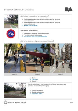 ¿Qué indica el cruce verde en las intersecciones? 
A. Advierte a los conductores sobre la existencia de un punto de 
cruce de ciclovía. 
B. Advierte a los conductores sobre la existencia de un punto de 
cruce de bicisenda. 
C. Ambas son correctas. 
¿Qué indica la siguiente señal? 
A. Sistema de Transporte Público en Bicicleta. 
B. Permitido estacionar bicicletas 
C. Circulación exclusiva para bicicletas. 
¿Cuál de las siguientes imágenes muestra una bicisenda? 
Opción 1 Opción 2 Opción 3 
A. Opción 1 
B. Opción 2 
C. Opción 3 
Cuando usted llega a esta intersección. ¿De qué lado espera que 
aparezca un vehículo? (ver imagen) 
A. Solo de la derecha. 
B. Solo de la izquierda. 
C. De ambos lados. 
30 
DIRECCIÓN GENERAL DE LICENCIAS 
