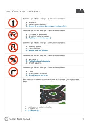 Determine qué indica la señal que a continuación se presenta: 
A. No avanzar. 
B. Comienzo de doble mano. 
C. Sentido de circulación (comienzo de sentido único). 
Determine qué indica la señal que a continuación se presenta: 
A. Prohibición de adelantarse. 
B. Circulación exclusiva (motos). 
C. Prohibición de circular (autos). 
Determine qué indica la señal que a continuación se presenta: 
A. Permitido retomar. 
B. Camino sinuoso. 
C. No girar en U (no retomar). 
Determine qué indica la señal que a continuación se presenta: 
A. No girar en U. 
B. Prohibido girar a la izquierda. 
C. Giro a la izquierda. 
Determine qué indica la señal que a continuación se presenta: 
A. Curva. 
B. Giro obligatorio (izquierda). 
C. Giro obligatorio (derecha). 
Este conductor va a tomar la vía de la izquierda en la rotonda, ¿qué trayecto debe 
seguir? 
A. Indistintamente cualquiera de ellos. 
B. El trayecto azul. 
C. El trayecto rojo. 
4 
DIRECCIÓN GENERAL DE LICENCIAS 
 