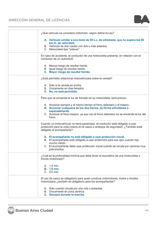 ¿Qué vehículo se considera ciclomotor, según define la Ley? 
A. Vehículo similar a una moto de 50 c.c. de cilindrada, que no supera los 50 
km./h. de velocidad. 
B. Vehículo de dos ruedas con dos o más asientos. 
C. Motocicleta tipo "sidecar". 
En caso de accidente, el conductor de una motocicleta presenta, en relación con el 
conductor de un automóvil: 
A. Menos riesgo de resultar herido. 
B. Igual riesgo de resultar herido. 
C. Mayor riesgo de resultar herido. 
¿Está permitido estacionar motovehículos sobre la vereda? 
A. Sólo si la vereda es ancha. 
B. Únicamente en días feriados. 
C. No, no está permitido. 
Para que se encienda la luz de frenado en su motocicleta, será preciso: 
A. Accionar siempre y al mismo tiempo el freno delantero y el trasero. 
B. Accionar cualquiera de los dos frenos, de forma simultánea o 
separadamente. 
C. Accionar el freno trasero, ya que con el freno delantero no se enciende la luz del 
freno. 
Cuando un motovehículo no tiene parabrisas, el conductor está obligado a usar 
protección para la vista (visera en el casco o anteojos de seguridad). ¿También está 
obligado el acompañante? 
A. El acompañante no está obligado a usar protección visual. 
B. El acompañante está obligado a usar protección para sus ojos cuando hay 
mucho viento. 
C. El acompañante debe usar protección visual cuando se circula por caminos muy 
polvorientos. 
¿Cuál es la profundidad mínima que debe tener el neumático de una motocicleta o 
triciclo motorizado? 
A. 1,5 mm. 
B. 1,0 mm. 
C. 0,5 mm. 
El uso de casco es obligatorio para quien conduce ciclomotores, motos y triciclos 
motorizados ¿también es obligatorio para los acompañantes? 
A. Solo cuando circula por una ruta o autopista 
B. Únicamente en zona céntrica 
C. Siempre durante la marcha. 
7 
DIRECCIÓN GENERAL DE LICENCIAS 
 