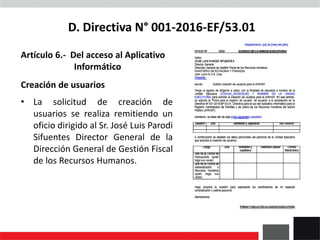 D. Directiva N° 001-2016-EF/53.01
Artículo 6.- Del acceso al Aplicativo
Informático
Creación de usuarios
• La solicitud de creación de
usuarios se realiza remitiendo un
oficio dirigido al Sr. José Luis Parodi
Sifuentes Director General de la
Dirección General de Gestión Fiscal
de los Recursos Humanos.
 