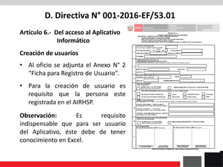 D. Directiva N° 001-2016-EF/53.01
Artículo 6.- Del acceso al Aplicativo
Informático
Creación de usuarios
• Al oficio se adjunta el Anexo N° 2
“Ficha para Registro de Usuario”.
• Para la creación de usuario es
requisito que la persona este
registrada en el AIRHSP.
Observación: Es requisito
indispensable que para ser usuario
del Aplicativo, éste debe de tener
conocimiento en Excel.
 