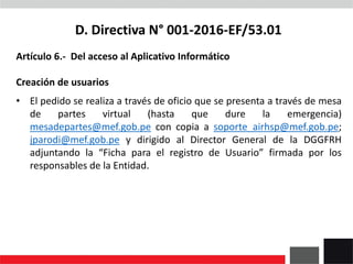 D. Directiva N° 001-2016-EF/53.01
Artículo 6.- Del acceso al Aplicativo Informático
Creación de usuarios
• El pedido se realiza a través de oficio que se presenta a través de mesa
de partes virtual (hasta que dure la emergencia)
mesadepartes@mef.gob.pe con copia a soporte_airhsp@mef.gob.pe;
jparodi@mef.gob.pe y dirigido al Director General de la DGGFRH
adjuntando la “Ficha para el registro de Usuario” firmada por los
responsables de la Entidad.
 