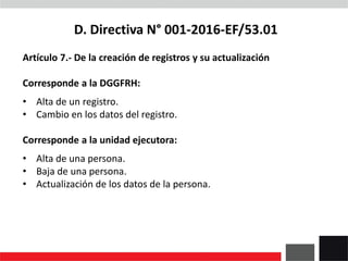 D. Directiva N° 001-2016-EF/53.01
Artículo 7.- De la creación de registros y su actualización
Corresponde a la DGGFRH:
• Alta de un registro.
• Cambio en los datos del registro.
Corresponde a la unidad ejecutora:
• Alta de una persona.
• Baja de una persona.
• Actualización de los datos de la persona.
 