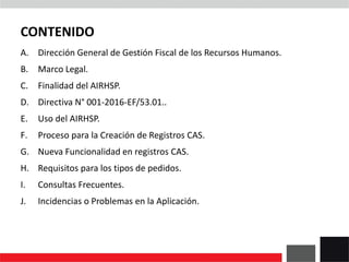 CONTENIDO
A. Dirección General de Gestión Fiscal de los Recursos Humanos.
B. Marco Legal.
C. Finalidad del AIRHSP.
D. Directiva N° 001-2016-EF/53.01..
E. Uso del AIRHSP.
F. Proceso para la Creación de Registros CAS.
G. Nueva Funcionalidad en registros CAS.
H. Requisitos para los tipos de pedidos.
I. Consultas Frecuentes.
J. Incidencias o Problemas en la Aplicación.
 