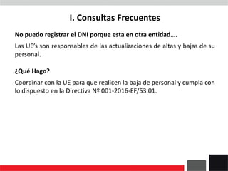 I. Consultas Frecuentes
No puedo registrar el DNI porque esta en otra entidad….
Las UE’s son responsables de las actualizaciones de altas y bajas de su
personal.
¿Qué Hago?
Coordinar con la UE para que realicen la baja de personal y cumpla con
lo dispuesto en la Directiva Nº 001-2016-EF/53.01.
 