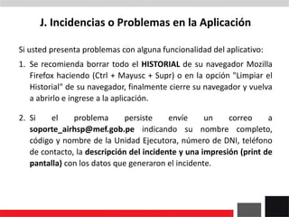 J. Incidencias o Problemas en la Aplicación
Si usted presenta problemas con alguna funcionalidad del aplicativo:
1. Se recomienda borrar todo el HISTORIAL de su navegador Mozilla
Firefox haciendo (Ctrl + Mayusc + Supr) o en la opción "Limpiar el
Historial" de su navegador, finalmente cierre su navegador y vuelva
a abrirlo e ingrese a la aplicación.
2. Si el problema persiste envíe un correo a
soporte_airhsp@mef.gob.pe indicando su nombre completo,
código y nombre de la Unidad Ejecutora, número de DNI, teléfono
de contacto, la descripción del incidente y una impresión (print de
pantalla) con los datos que generaron el incidente.
 