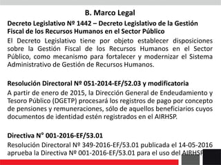 B. Marco Legal
Decreto Legislativo Nº 1442 – Decreto Legislativo de la Gestión
Fiscal de los Recursos Humanos en el Sector Público
El Decreto Legislativo tiene por objeto establecer disposiciones
sobre la Gestión Fiscal de los Recursos Humanos en el Sector
Público, como mecanismo para fortalecer y modernizar el Sistema
Administrativo de Gestión de Recursos Humanos.
Resolución Directoral Nº 051-2014-EF/52.03 y modificatoria
A partir de enero de 2015, la Dirección General de Endeudamiento y
Tesoro Público (DGETP) procesará los registros de pago por concepto
de pensiones y remuneraciones, sólo de aquellos beneficiarios cuyos
documentos de identidad estén registrados en el AIRHSP.
Directiva N° 001-2016-EF/53.01
Resolución Directoral Nº 349-2016-EF/53.01 publicada el 14-05-2016
aprueba la Directiva Nº 001-2016-EF/53.01 para el uso del AIRHSP.
 