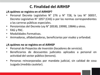 C. Finalidad del AIRHSP
¿A quiénes se registra en el AIRHSP?
• Personal Decreto Legislativo N° 276 y N° 728, la Ley N° 30057,
Decreto Legislativo N° 1057 (CAS) o por las normas correspondientes
a las carreras públicas especiales.
• Pensionistas del Decreto Ley N° 20530, 19990, 19846 y otros.
• FAG y PAC.
• Modalidades Formativas.
• Animadoras, alfabetizadoras, beneficiarios por viudez y orfandad.
¿A quiénes no se registra en el AIRHSP
• Personal de Proyectos de Inversión (locadores de servicio).
• Beneficiarios de descuentos judiciales aplicados a personal en
actividad del sector público (tercero).
• Personas reincorporadas por mandato judicial, sin calidad de cosa
Juzgada (medida cautelar).
 