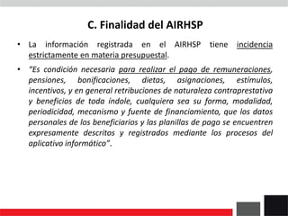 C. Finalidad del AIRHSP
• La información registrada en el AIRHSP tiene incidencia
estrictamente en materia presupuestal.
• “Es condición necesaria para realizar el pago de remuneraciones,
pensiones, bonificaciones, dietas, asignaciones, estímulos,
incentivos, y en general retribuciones de naturaleza contraprestativa
y beneficios de toda índole, cualquiera sea su forma, modalidad,
periodicidad, mecanismo y fuente de financiamiento, que los datos
personales de los beneficiarios y las planillas de pago se encuentren
expresamente descritos y registrados mediante los procesos del
aplicativo informático”.
 