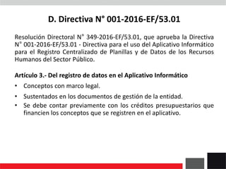 D. Directiva N° 001-2016-EF/53.01
Resolución Directoral N° 349-2016-EF/53.01, que aprueba la Directiva
N° 001-2016-EF/53.01 - Directiva para el uso del Aplicativo Informático
para el Registro Centralizado de Planillas y de Datos de los Recursos
Humanos del Sector Público.
Artículo 3.- Del registro de datos en el Aplicativo Informático
• Conceptos con marco legal.
• Sustentados en los documentos de gestión de la entidad.
• Se debe contar previamente con los créditos presupuestarios que
financien los conceptos que se registren en el aplicativo.
 